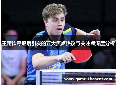 王楚钦夺冠后引发的五大焦点热议与关注点深度分析