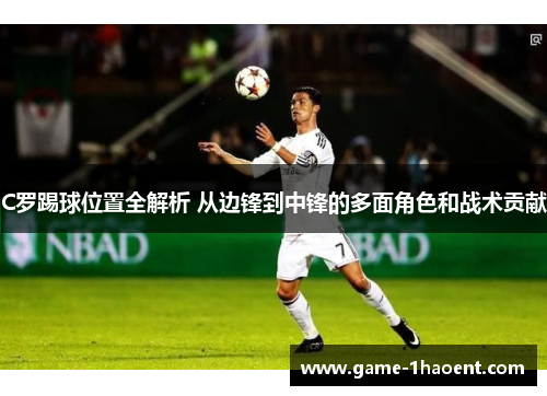C罗踢球位置全解析 从边锋到中锋的多面角色和战术贡献