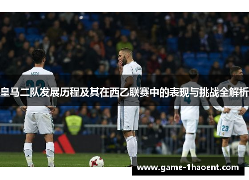 皇马二队发展历程及其在西乙联赛中的表现与挑战全解析