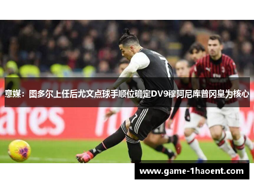 意媒：图多尔上任后尤文点球手顺位确定DV9穆阿尼库普冈皇为核心