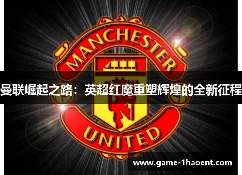 曼联崛起之路:英超红魔重塑辉煌的全新征程 曼联崛起之路:英超红魔重塑辉煌的全新征程