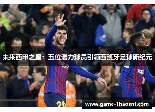 未来西甲之星:五位潜力球员引领西班牙足球新纪元 未来西甲之星:五位潜力球员引领西班牙足球新纪元