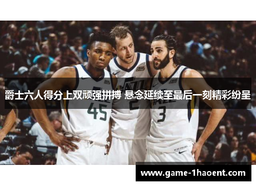 爵士六人得分上双顽强拼搏 悬念延续至最后一刻精彩纷呈