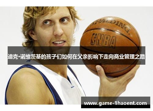 迪克·诺维茨基的孩子们如何在父亲影响下走向商业管理之路 迪克·诺维茨基的孩子们如何在父亲影响下走向商业管理之路