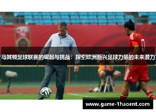 马其顿足球联赛的崛起与挑战：探索欧洲新兴足球力量的未来潜力