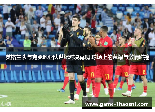 英格兰队与克罗地亚队世纪对决再现 球场上的荣耀与激情碰撞