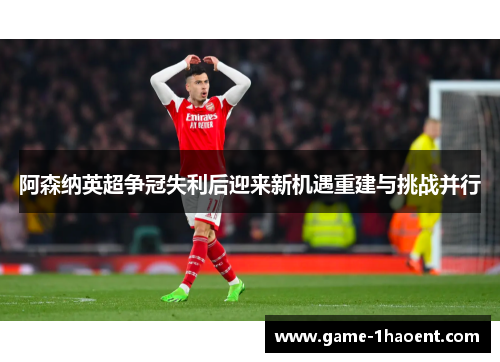 阿森纳英超争冠失利后迎来新机遇重建与挑战并行